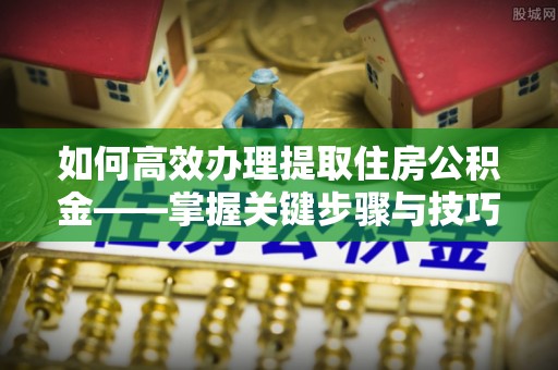 修武如何高效办理提取住房公积金——掌握关键步骤与技巧