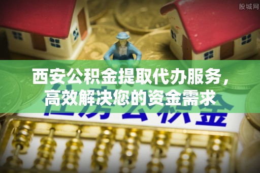 修武西安公积金提取代办服务，高效解决您的资金需求