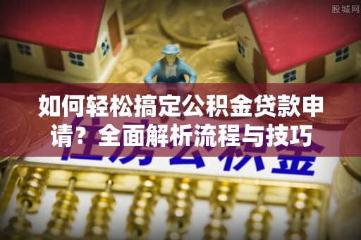 修武如何轻松搞定公积金贷款申请？全面解析流程与技巧