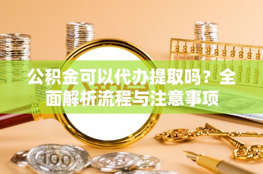 修武公积金可以代办提取吗？全面解析流程与注意事项