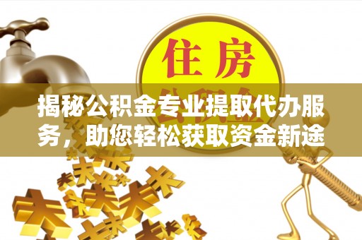 修武揭秘公积金专业提取代办服务，助您轻松获取资金新途径
