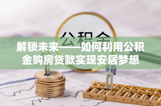 修武解锁未来——如何利用公积金购房贷款实现安居梦想