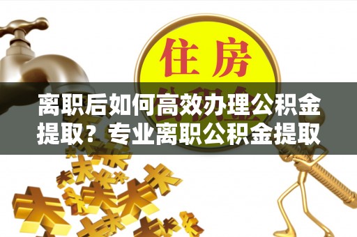 修武离职后如何高效办理公积金提取？专业离职公积金提取代办服务指南