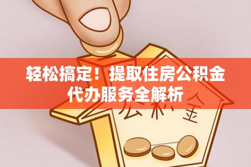 修武轻松搞定！提取住房公积金代办服务全解析