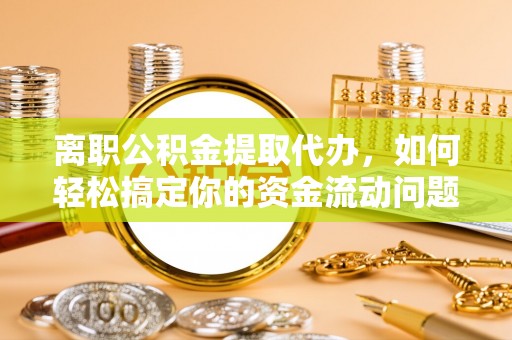 修武离职公积金提取代办，如何轻松搞定你的资金流动问题