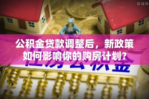 修武公积金贷款调整后，新政策如何影响你的购房计划？