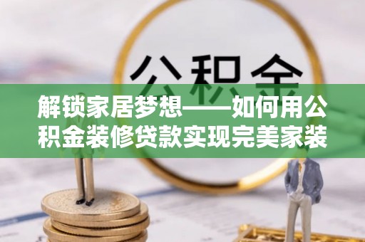 修武解锁家居梦想——如何用公积金装修贷款实现完美家装