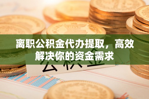修武离职公积金代办提取，高效解决你的资金需求