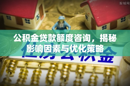 修武公积金贷款额度咨询，揭秘影响因素与优化策略