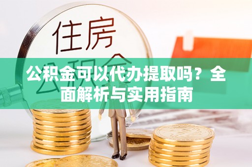 修武公积金可以代办提取吗？全面解析与实用指南