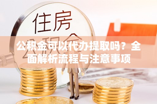 修武公积金可以代办提取吗？全面解析流程与注意事项