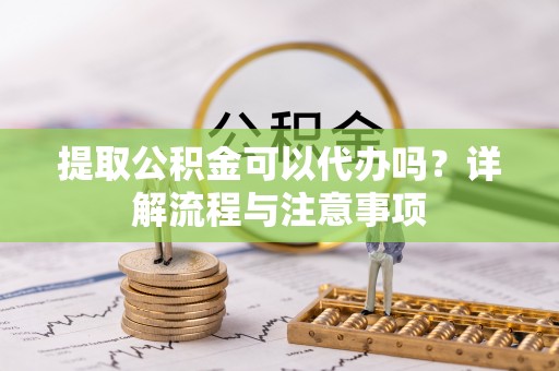 修武提取公积金可以代办吗？详解流程与注意事项