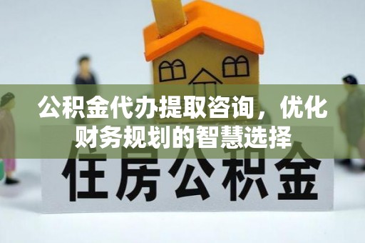 修武公积金代办提取咨询，优化财务规划的智慧选择