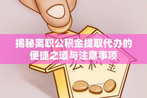 修武揭秘离职公积金提取代办的便捷之道与注意事项