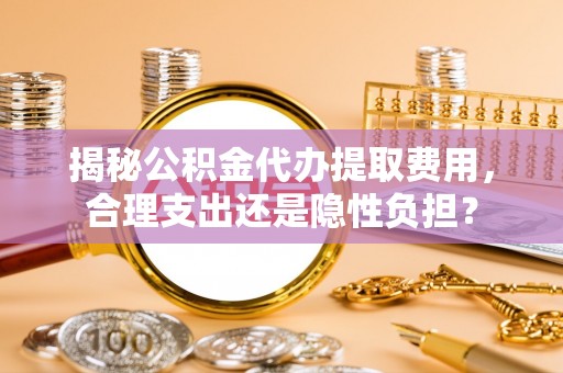 修武揭秘公积金代办提取费用，合理支出还是隐性负担？