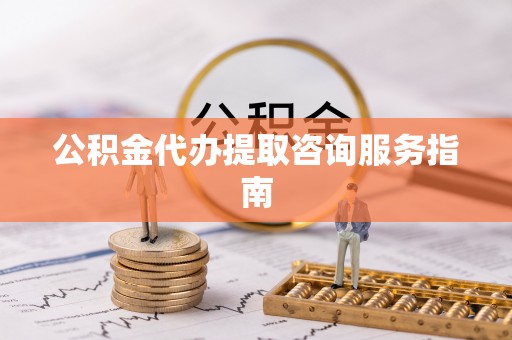 修武公积金代办提取咨询服务指南