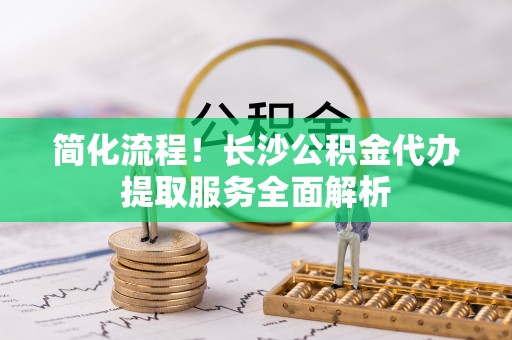 修武简化流程！长沙公积金代办提取服务全面解析