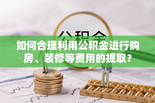 修武如何合理利用公积金进行购房、装修等费用的提取？