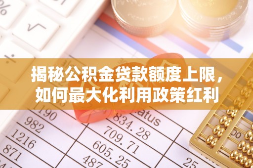 修武揭秘公积金贷款额度上限，如何最大化利用政策红利