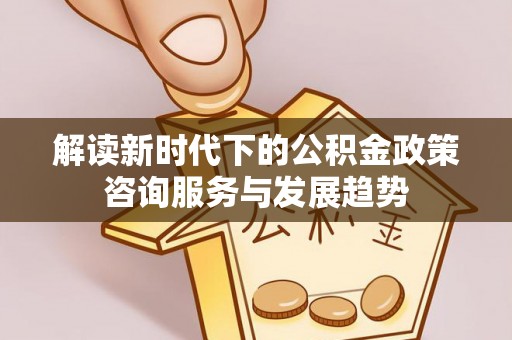 修武解读新时代下的公积金政策咨询服务与发展趋势