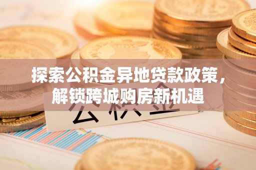 修武探索公积金异地贷款政策，解锁跨城购房新机遇