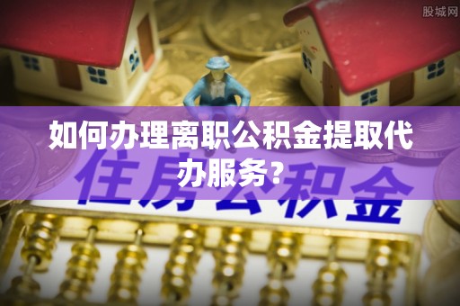 修武如何办理离职公积金提取代办服务？