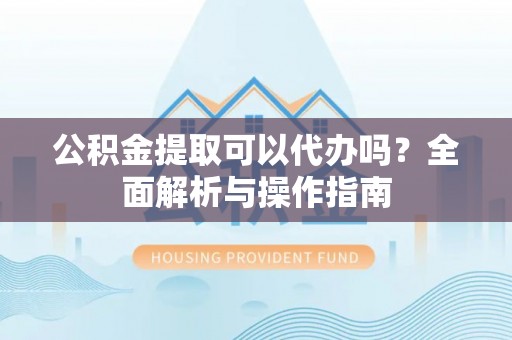 修武公积金提取可以代办吗？全面解析与操作指南